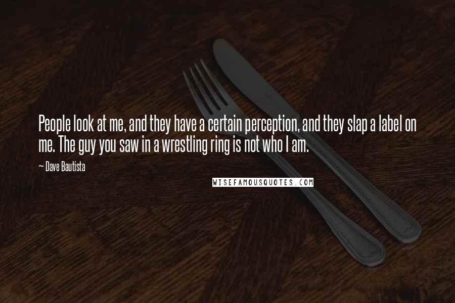 Dave Bautista quotes: People look at me, and they have a certain perception, and they slap a label on me. The guy you saw in a wrestling ring is not who I am.