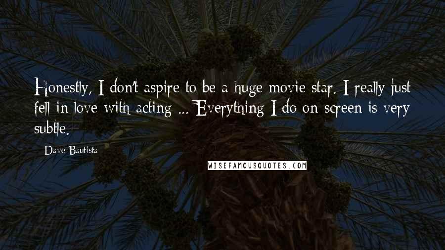 Dave Bautista quotes: Honestly, I don't aspire to be a huge movie star. I really just fell in love with acting ... Everything I do on-screen is very subtle.