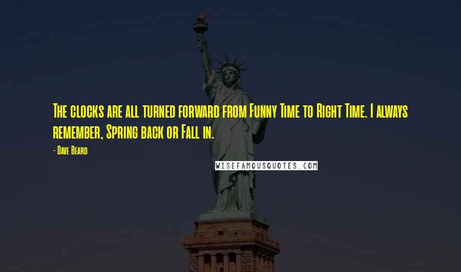 Dave Beard quotes: The clocks are all turned forward from Funny Time to Right Time. I always remember, Spring back or Fall in. Dave Beard quotes: The clocks are all turned forward from Funny Time to Right Time. I always remember, Spring back or Fall in.