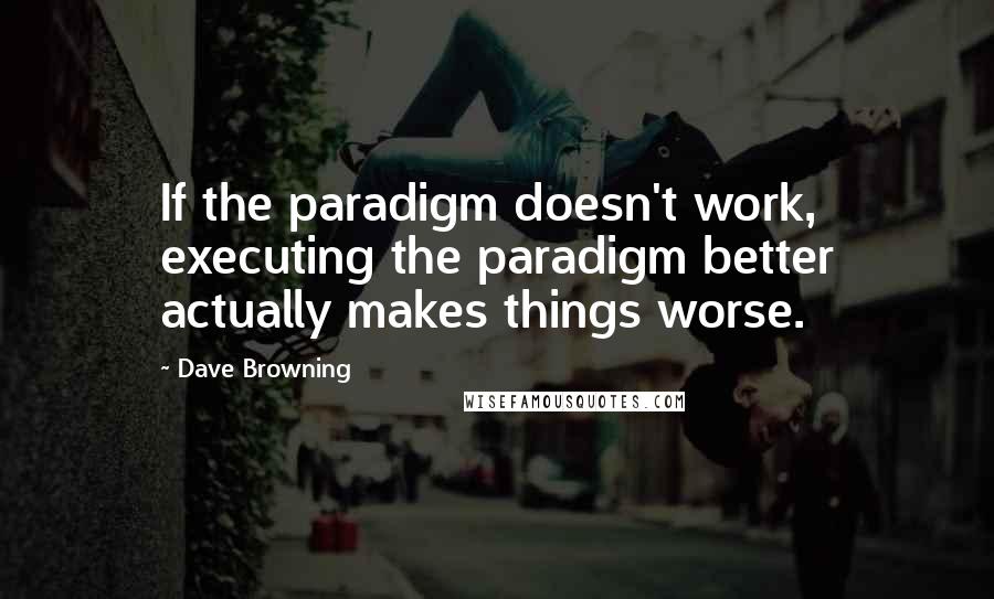 Dave Browning quotes: If the paradigm doesn't work, executing the paradigm better actually makes things worse.