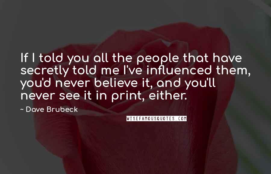 Dave Brubeck quotes: If I told you all the people that have secretly told me I've influenced them, you'd never believe it, and you'll never see it in print, either.