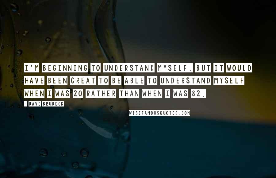 Dave Brubeck quotes: I'm beginning to understand myself. But it would have been great to be able to understand myself when I was 20 rather than when I was 82.