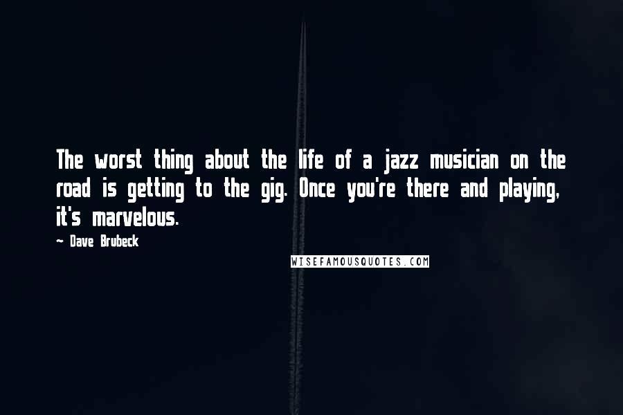 Dave Brubeck quotes: The worst thing about the life of a jazz musician on the road is getting to the gig. Once you're there and playing, it's marvelous.