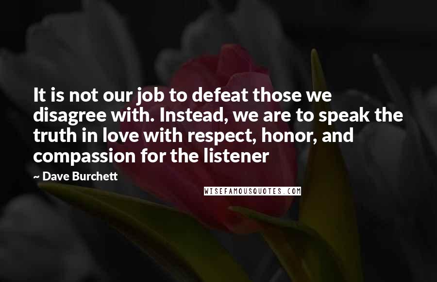 Dave Burchett quotes: It is not our job to defeat those we disagree with. Instead, we are to speak the truth in love with respect, honor, and compassion for the listener Dave Burchett quotes: It is not our job to defeat those we disagree with. Instead, we are to speak the truth in love with respect, honor, and compassion for the listener