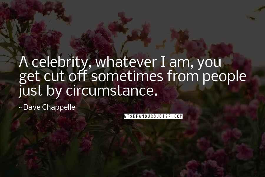 Dave Chappelle quotes: A celebrity, whatever I am, you get cut off sometimes from people just by circumstance.