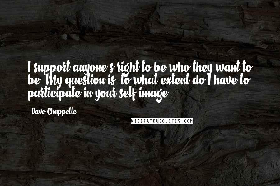 Dave Chappelle quotes: I support anyone's right to be who they want to be. My question is: to what extent do I have to participate in your self-image?