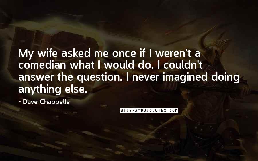 Dave Chappelle quotes: My wife asked me once if I weren't a comedian what I would do. I couldn't answer the question. I never imagined doing anything else.