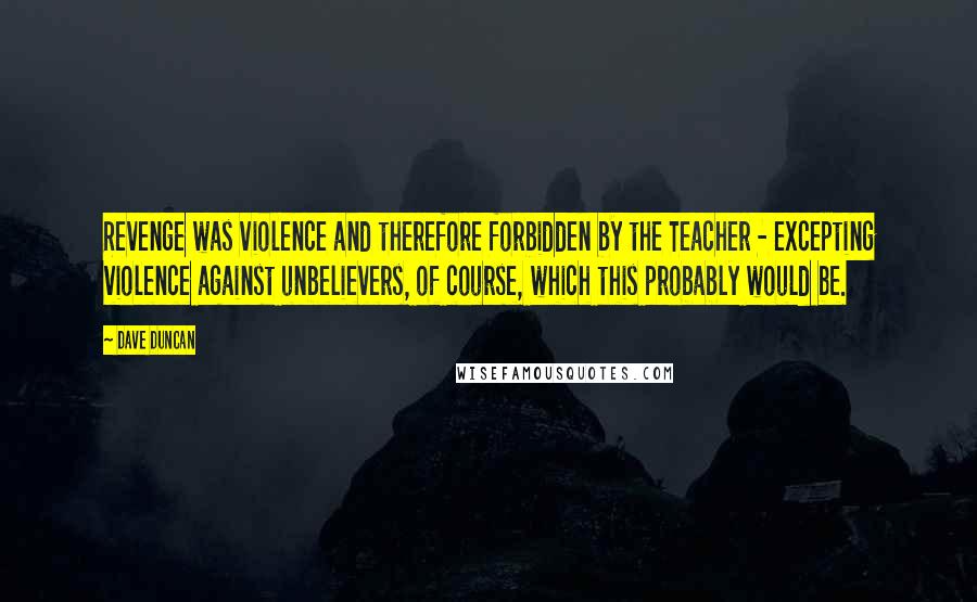 Dave Duncan quotes: Revenge was violence and therefore forbidden by the Teacher - excepting violence against unbelievers, of course, which this probably would be.