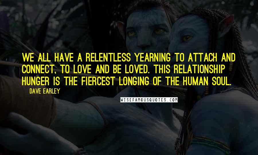 Dave Earley quotes: We all have a relentless yearning to attach and connect, to love and be loved. This relationship hunger is the fiercest longing of the human soul.