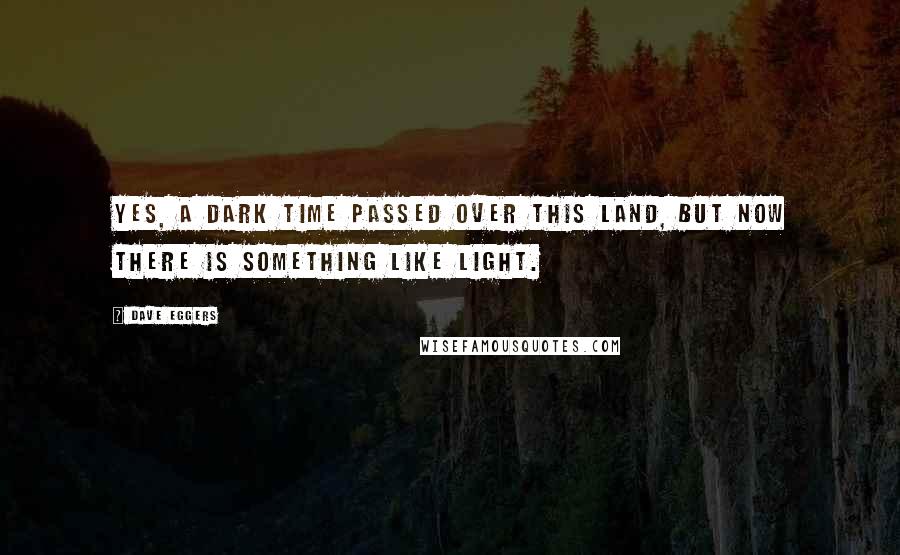 Dave Eggers quotes: Yes, a dark time passed over this land, but now there is something like light.