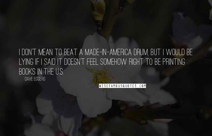 Dave Eggers quotes: I don't mean to beat a made-in-America drum, but I would be lying if I said it doesn't feel somehow right to be printing books in the U.S. Dave Eggers quotes: I don't mean to beat a made-in-America drum, but I would be lying if I said it doesn't feel somehow right to be printing books in the U.S.