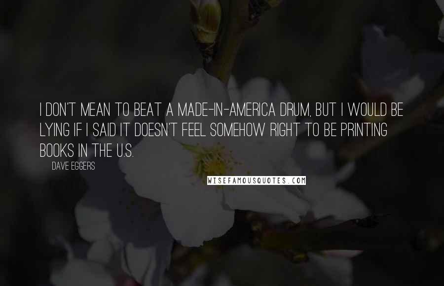 Dave Eggers quotes: I don't mean to beat a made-in-America drum, but I would be lying if I said it doesn't feel somehow right to be printing books in the U.S.