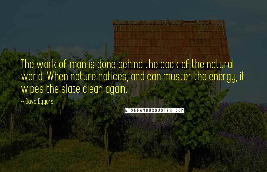 Dave Eggers quotes: The work of man is done behind the back of the natural world. When nature notices, and can muster the energy, it wipes the slate clean again. Dave Eggers quotes: The work of man is done behind the back of the natural world. When nature notices, and can muster the energy, it wipes the slate clean again.