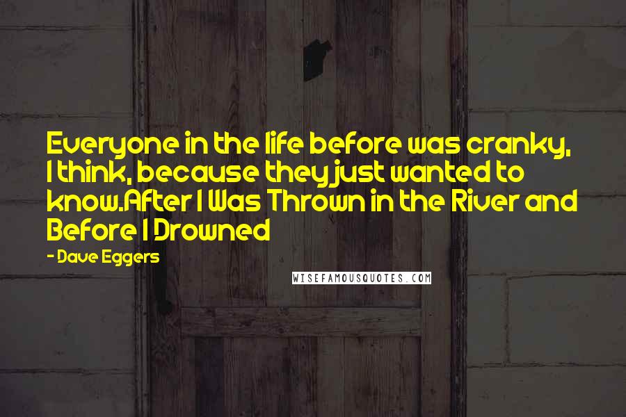 Dave Eggers quotes: Everyone in the life before was cranky, I think, because they just wanted to know.After I Was Thrown in the River and Before I Drowned Dave Eggers quotes: Everyone in the life before was cranky, I think, because they just wanted to know.After I Was Thrown in the River and Before I Drowned