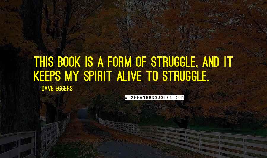 Dave Eggers quotes: This book is a form of struggle, and it keeps my spirit alive to struggle.