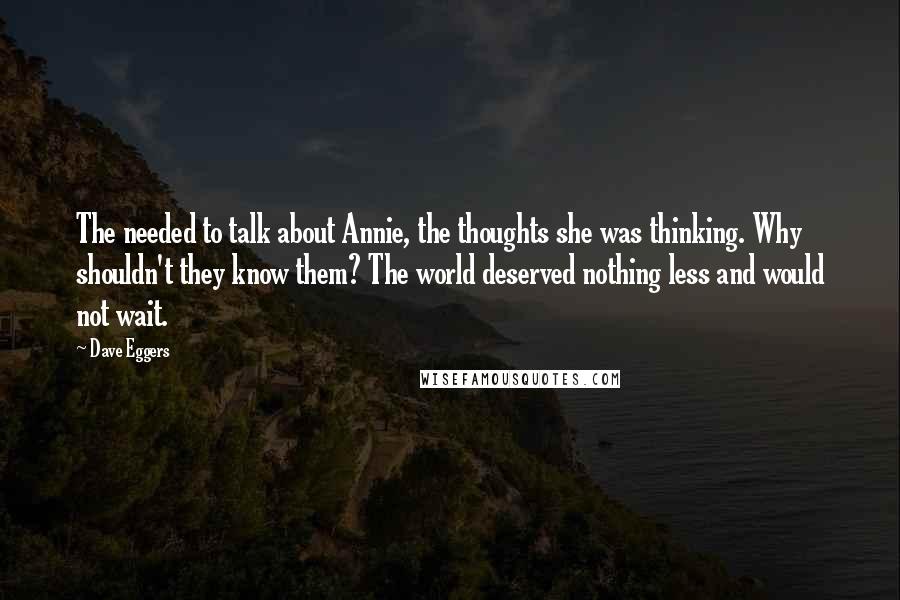 Dave Eggers quotes: The needed to talk about Annie, the thoughts she was thinking. Why shouldn't they know them? The world deserved nothing less and would not wait. Dave Eggers quotes: The needed to talk about Annie, the thoughts she was thinking. Why shouldn't they know them? The world deserved nothing less and would not wait.