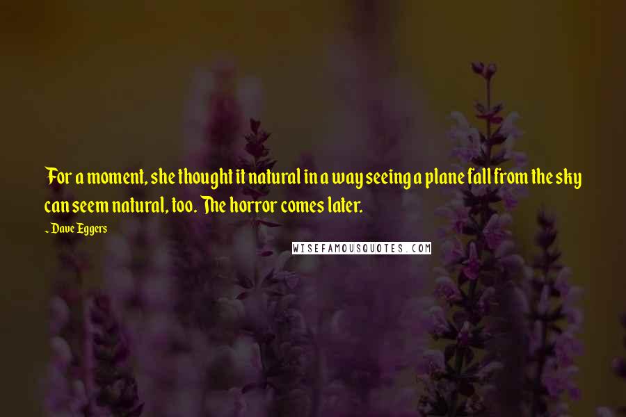 Dave Eggers quotes: For a moment, she thought it natural in a way seeing a plane fall from the sky can seem natural, too. The horror comes later. Dave Eggers quotes: For a moment, she thought it natural in a way seeing a plane fall from the sky can seem natural, too. The horror comes later.