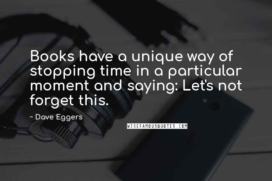 Dave Eggers quotes: Books have a unique way of stopping time in a particular moment and saying: Let's not forget this.