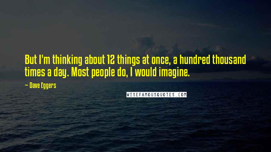 Dave Eggers quotes: But I'm thinking about 12 things at once, a hundred thousand times a day. Most people do, I would imagine. Dave Eggers quotes: But I'm thinking about 12 things at once, a hundred thousand times a day. Most people do, I would imagine.
