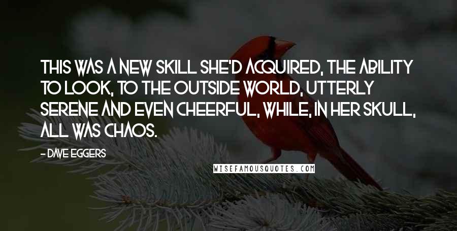 Dave Eggers quotes: This was a new skill she'd acquired, the ability to look, to the outside world, utterly serene and even cheerful, while, in her skull, all was chaos.