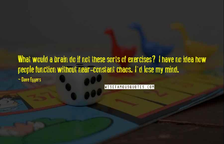 Dave Eggers quotes: What would a brain do if not these sorts of exercises? I have no idea how people function without near-constant chaos. I'd lose my mind. Dave Eggers quotes: What would a brain do if not these sorts of exercises? I have no idea how people function without near-constant chaos. I'd lose my mind.