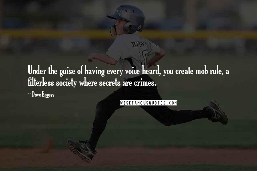 Dave Eggers quotes: Under the guise of having every voice heard, you create mob rule, a filterless society where secrets are crimes. Dave Eggers quotes: Under the guise of having every voice heard, you create mob rule, a filterless society where secrets are crimes.