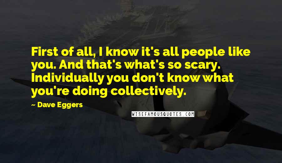 Dave Eggers quotes: First of all, I know it's all people like you. And that's what's so scary. Individually you don't know what you're doing collectively. Dave Eggers quotes: First of all, I know it's all people like you. And that's what's so scary. Individually you don't know what you're doing collectively.