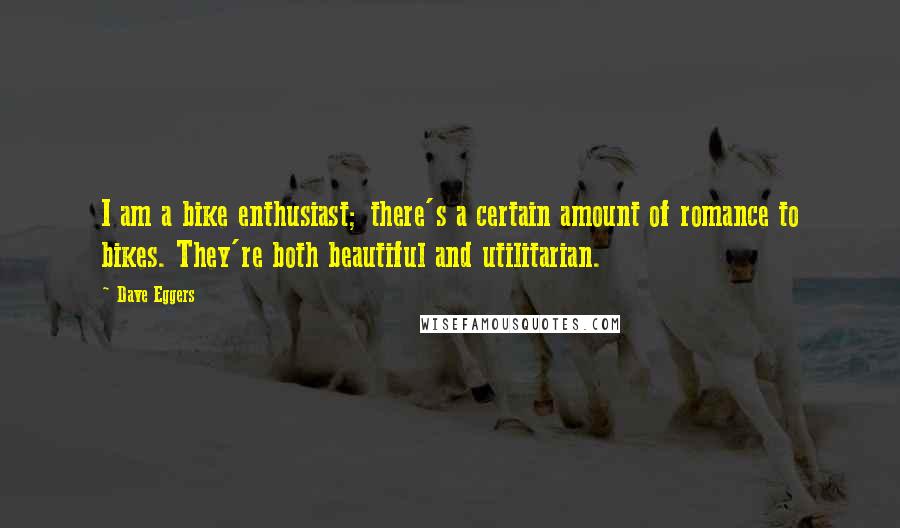 Dave Eggers quotes: I am a bike enthusiast; there's a certain amount of romance to bikes. They're both beautiful and utilitarian. Dave Eggers quotes: I am a bike enthusiast; there's a certain amount of romance to bikes. They're both beautiful and utilitarian.