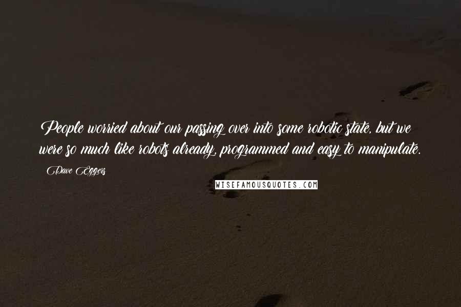 Dave Eggers quotes: People worried about our passing over into some robotic state, but we were so much like robots already, programmed and easy to manipulate. Dave Eggers quotes: People worried about our passing over into some robotic state, but we were so much like robots already, programmed and easy to manipulate.