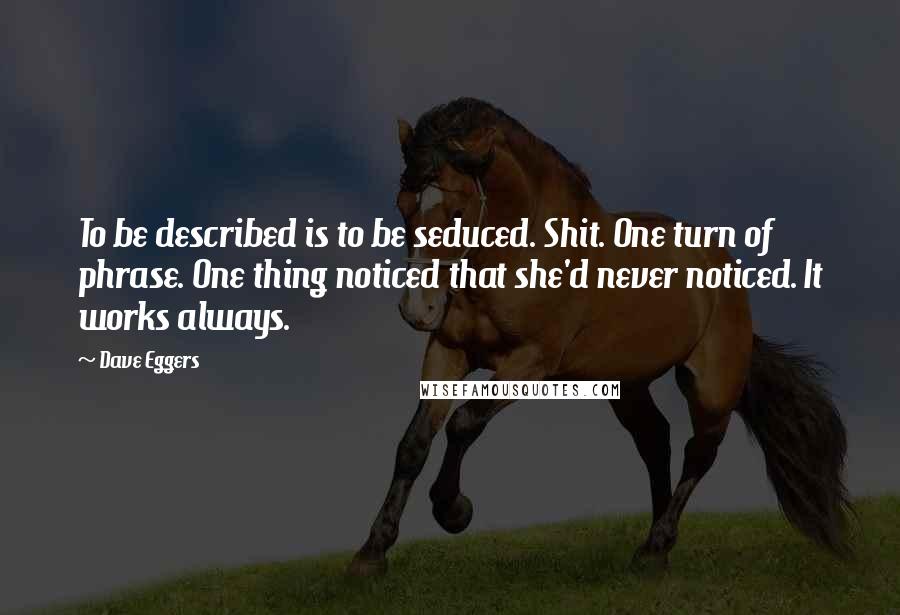 Dave Eggers quotes: To be described is to be seduced. Shit. One turn of phrase. One thing noticed that she'd never noticed. It works always. Dave Eggers quotes: To be described is to be seduced. Shit. One turn of phrase. One thing noticed that she'd never noticed. It works always.