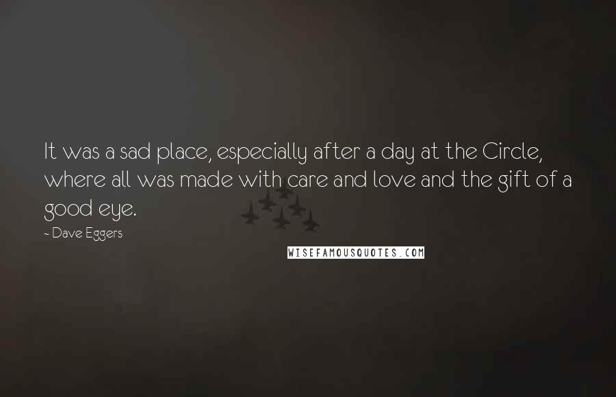 Dave Eggers quotes: It was a sad place, especially after a day at the Circle, where all was made with care and love and the gift of a good eye. Dave Eggers quotes: It was a sad place, especially after a day at the Circle, where all was made with care and love and the gift of a good eye.