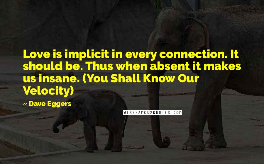 Dave Eggers quotes: Love is implicit in every connection. It should be. Thus when absent it makes us insane. (You Shall Know Our Velocity) Dave Eggers quotes: Love is implicit in every connection. It should be. Thus when absent it makes us insane. (You Shall Know Our Velocity)