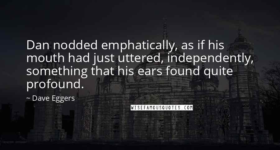 Dave Eggers quotes: Dan nodded emphatically, as if his mouth had just uttered, independently, something that his ears found quite profound. Dave Eggers quotes: Dan nodded emphatically, as if his mouth had just uttered, independently, something that his ears found quite profound.