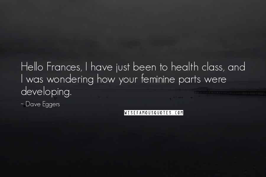Dave Eggers quotes: Hello Frances, I have just been to health class, and I was wondering how your feminine parts were developing. Dave Eggers quotes: Hello Frances, I have just been to health class, and I was wondering how your feminine parts were developing.
