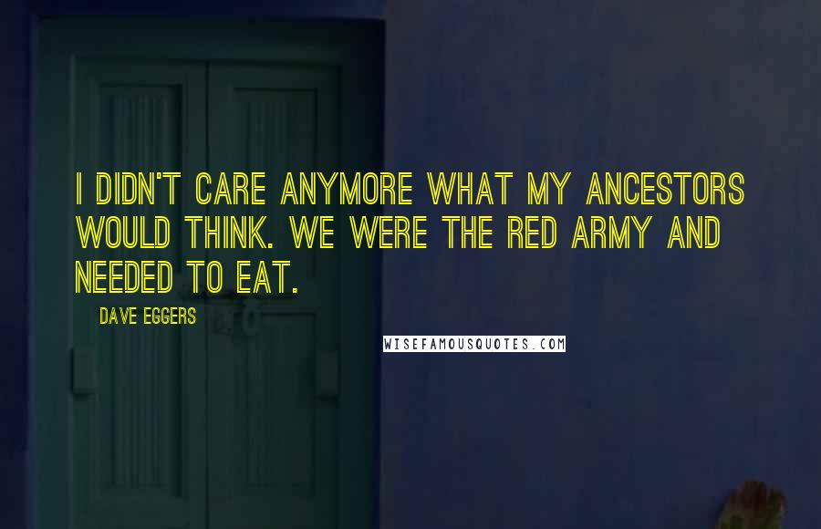 Dave Eggers quotes: I didn't care anymore what my ancestors would think. We were the Red Army and needed to eat.