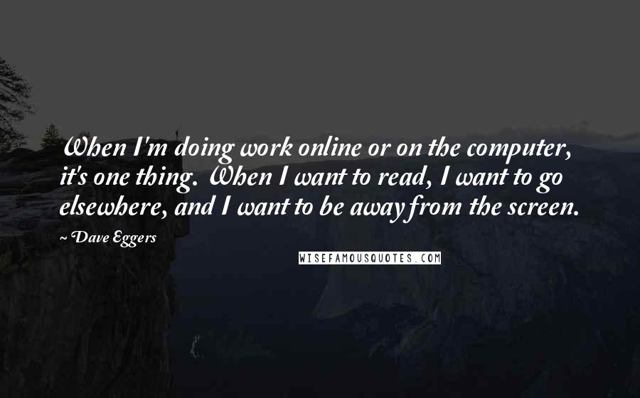 Dave Eggers quotes: When I'm doing work online or on the computer, it's one thing. When I want to read, I want to go elsewhere, and I want to be away from the