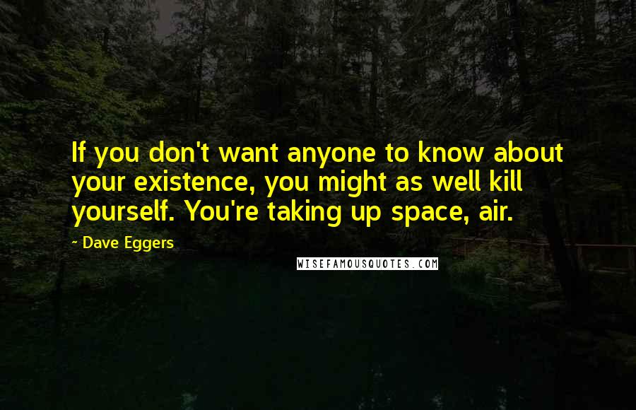 Dave Eggers quotes: If you don't want anyone to know about your existence, you might as well kill yourself. You're taking up space, air.