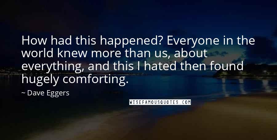 Dave Eggers quotes: How had this happened? Everyone in the world knew more than us, about everything, and this I hated then found hugely comforting. Dave Eggers quotes: How had this happened? Everyone in the world knew more than us, about everything, and this I hated then found hugely comforting.