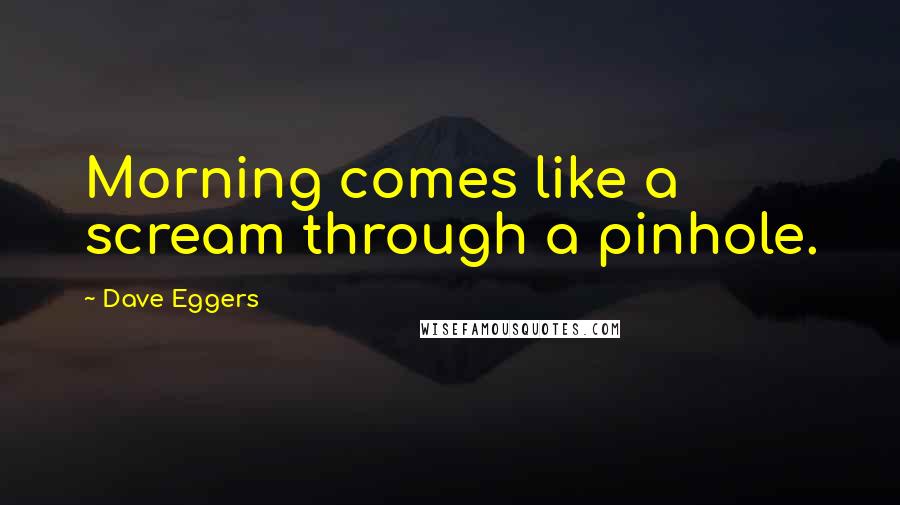 Dave Eggers quotes: Morning comes like a scream through a pinhole.