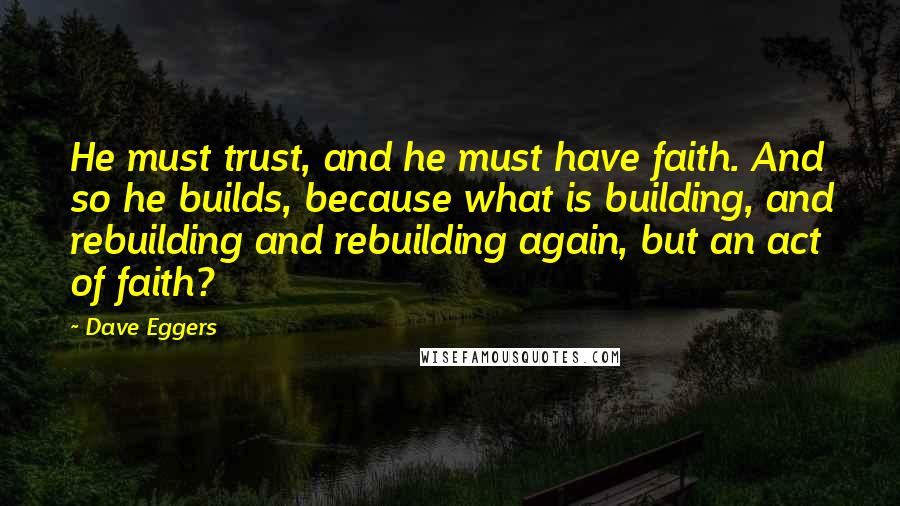 Dave Eggers quotes: He must trust, and he must have faith. And so he builds, because what is building, and rebuilding and rebuilding again, but an act of faith? Dave Eggers quotes: He must trust, and he must have faith. And so he builds, because what is building, and rebuilding and rebuilding again, but an act of faith?