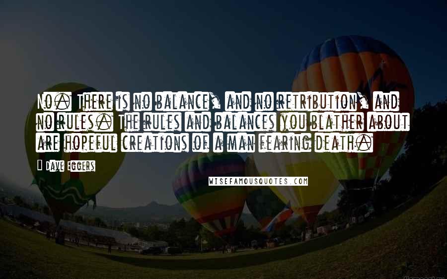 Dave Eggers quotes: No. There is no balance, and no retribution, and no rules. The rules and balances you blather about are hopeful creations of a man fearing death. Dave Eggers quotes: No. There is no balance, and no retribution, and no rules. The rules and balances you blather about are hopeful creations of a man fearing death.