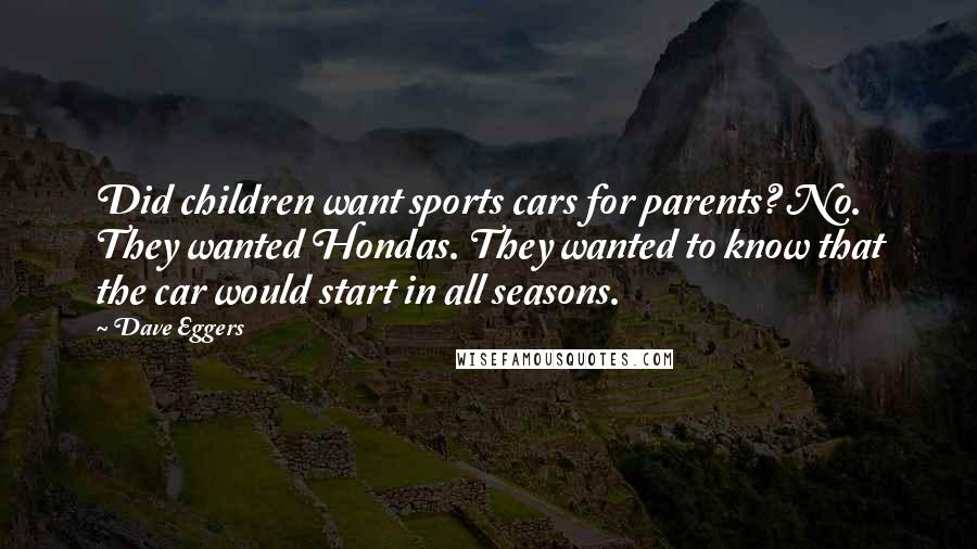 Dave Eggers quotes: Did children want sports cars for parents? No. They wanted Hondas. They wanted to know that the car would start in all seasons. Dave Eggers quotes: Did children want sports cars for parents? No. They wanted Hondas. They wanted to know that the car would start in all seasons.