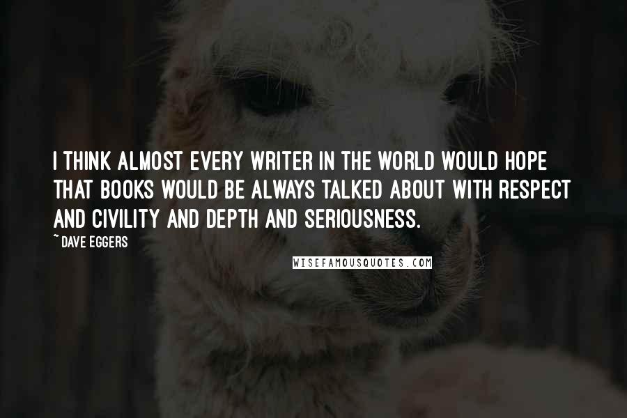 Dave Eggers quotes: I think almost every writer in the world would hope that books would be always talked about with respect and civility and depth and seriousness. Dave Eggers quotes: I think almost every writer in the world would hope that books would be always talked about with respect and civility and depth and seriousness.