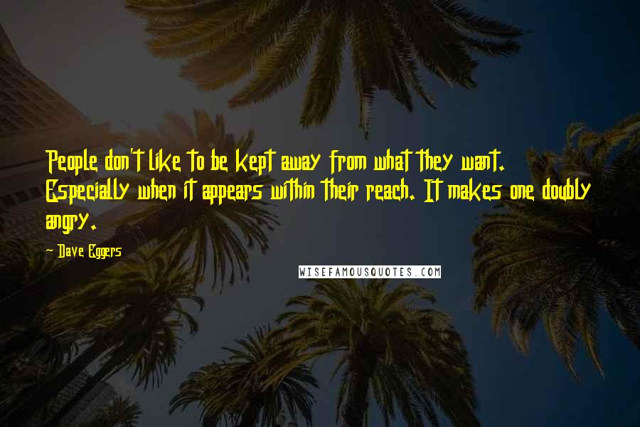 Dave Eggers quotes: People don't like to be kept away from what they want. Especially when it appears within their reach. It makes one doubly angry. Dave Eggers quotes: People don't like to be kept away from what they want. Especially when it appears within their reach. It makes one doubly angry.