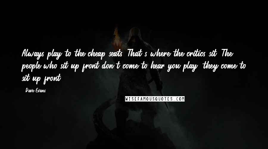 Dave Evans quotes: Always play to the cheap seats. That's where the critics sit. The people who sit up front don't come to hear you play; they come to sit up front. Dave Evans quotes: Always play to the cheap seats. That's where the critics sit. The people who sit up front don't come to hear you play; they come to sit up front.