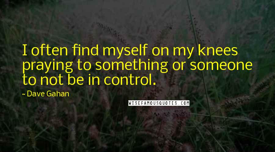 Dave Gahan quotes: I often find myself on my knees praying to something or someone to not be in control.