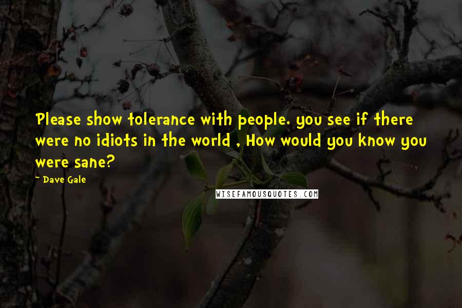 Dave Gale quotes: Please show tolerance with people. you see if there were no idiots in the world , How would you know you were sane?