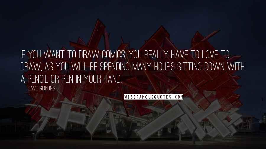 Dave Gibbons quotes: If you want to draw comics, you really have to love to draw, as you will be spending many hours sitting down with a pencil or pen in your hand. Dave Gibbons quotes: If you want to draw comics, you really have to love to draw, as you will be spending many hours sitting down with a pencil or pen in your hand.
