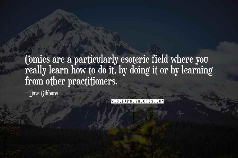 Dave Gibbons quotes: Comics are a particularly esoteric field where you really learn how to do it, by doing it or by learning from other practitioners. Dave Gibbons quotes: Comics are a particularly esoteric field where you really learn how to do it, by doing it or by learning from other practitioners.