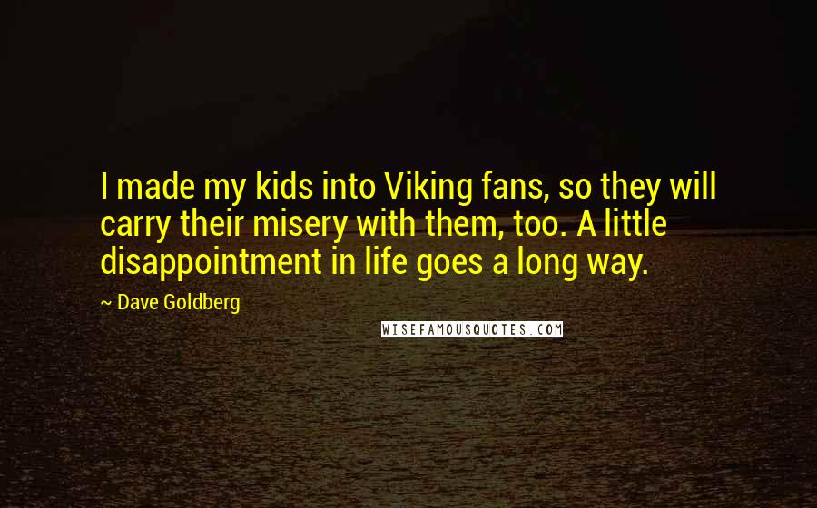 Dave Goldberg quotes: I made my kids into Viking fans, so they will carry their misery with them, too. A little disappointment in life goes a long way. Dave Goldberg quotes: I made my kids into Viking fans, so they will carry their misery with them, too. A little disappointment in life goes a long way.